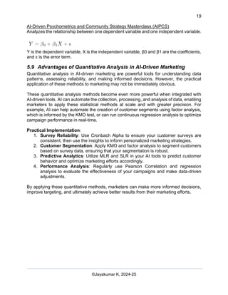 19
AI-Driven Psychometrics and Community Strategy Masterclass (AIPCS)
©Jayakumar K, 2024-25
Analyzes the relationship between one dependent variable and one independent variable.
Y is the dependent variable, X is the independent variable, β0 and β1 are the coefficients,
and ϵ is the error term.
5.9 Advantages of Quantitative Analysis in AI-Driven Marketing
Quantitative analysis in AI-driven marketing are powerful tools for understanding data
patterns, assessing reliability, and making informed decisions. However, the practical
application of these methods to marketing may not be immediately obvious.
These quantitative analysis methods become even more powerful when integrated with
AI-driven tools. AI can automate the collection, processing, and analysis of data, enabling
marketers to apply these statistical methods at scale and with greater precision. For
example, AI can help automate the creation of customer segments using factor analysis,
which is informed by the KMO test, or can run continuous regression analysis to optimize
campaign performance in real-time.
Practical Implementation:
1. Survey Reliability: Use Cronbach Alpha to ensure your customer surveys are
consistent, then use the insights to inform personalized marketing strategies.
2. Customer Segmentation: Apply KMO and factor analysis to segment customers
based on survey data, ensuring that your segmentation is robust.
3. Predictive Analytics: Utilize MLR and SLR in your AI tools to predict customer
behavior and optimize marketing efforts accordingly.
4. Performance Analysis: Regularly use Pearson Correlation and regression
analysis to evaluate the effectiveness of your campaigns and make data-driven
adjustments.
By applying these quantitative methods, marketers can make more informed decisions,
improve targeting, and ultimately achieve better results from their marketing efforts.
 
