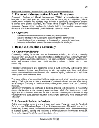 20
AI-Driven Psychometrics and Community Strategy Masterclass (AIPCS)
©Jayakumar K, 2024-25
6 Community Management and Growth Management
Community Strategy and Growth Management (CSGM), a comprehensive program
designed to empower you with essential skills for managing and expanding online
communities. Whether you aspire to forge a career in community management or seek
to elevate your existing expertise, this course offers in-depth insights and actionable
strategies. Explore proven methods to cultivate thriving communities, harness social
dynamics, and drive sustainable growth in today's digital landscape
6.1 Objectives:
• Understand the fundamentals of community management.
• Develop strategies for building and sustaining online communities.
• Learn best practices for engaging and moderating community members.
• Measure and analyze community success to optimize strategies.
7 Define and Establish a Community
7.1 Community Building
Community building is at the heart of Facebook’s mission, and it’s a community
manager’s key task. Learn the basic elements needed to define your community strategy
and start building your online community. This course will help you identify your mission,
goals and success criteria, and create guiding principles to better support your
community.
Facebook’s mission is to give people the power to build community and bring the world
closer together. People use Facebook to stay connected with local and global
communities through common interests, discover what’s going on in the world and share
and express what matters to them.
There are millions of communities that help people connect, which can give members a
feeling of belonging and access to a network of peers with shared interests. Overseeing
and running a community is called community management, and is done by a community
manager.
Community managers are in charge of building, growing and maintaining a meaningful
community. Whether you’re managing a community on behalf of an entrepreneur, brand,
agency or nonprofit—and whether it’s a new or existing community—this lesson can help
you learn how to build, scale and sustain a meaningful community more effectively and
efficiently.
7.1.1 Community-building on Facebook
Online communities come in many shapes and sizes. They can meet in Facebook
Groups, nonprofit Facebook Pages or brand Instagram accounts. Many platforms support
community-building online, and community managers need to have a coherent strategy
to oversee building, scaling and sustaining a meaningful online community. However,
these tasks require thoughtful planning and execution.
 