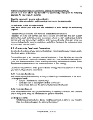 22
AI-Driven Psychometrics and Community Strategy Masterclass (AIPCS)
©Jayakumar K, 2024-25
We will learn more about how to build your community strategy in the following
courses. As you begin, be sure to:
Give the community a name and an identity.
Think of a title, description and image that represents the community.
Invite friends to join your community.
Start with people you trust who are interested in what brings the community
together.
Post something to welcome new members and start the conversation.
Facebook products and technologies include several different tools that can support
communities, such as WhatsApp and Messenger, where you can create group chats to
connect with your community in real time, and Facebook Events, which can bring your
community together for experiences both on and offline. Explore all the options to engage
and empower your community.
7.3 Community Goals and Parameters
Develop the foundation of your community strategy, including setting your mission, goals,
objectives, values and metrics.
Communities need to set clear purposes and strategies to thrive. Whether a community
is new or established, community managers should pay close attention to its mission and
goals, and determine metrics to build a healthy community and assess its success. These
key elements will help to build the other components of your strategy.
Let’s review key definitions and a question-based strategy that will support you in defining
your community goals and parameters:
7.3.1 Community mission
The overall impact your community is trying to make on your members and in the world.
Guiding questions:
▪ Why do I want to build a community?
▪ What do I want to accomplish with this community?
▪ What impact do I want this community to make in the future?
7.3.2 Community goals
What you want to achieve through your community to support your mission. You can have
one or many goals. They are often broad and general statements.
Guiding questions:
• What endeavors or activities do you need to accomplish to achieve your mission?
• How does this goal support the community mission?
 