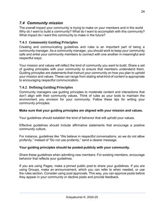 24
AI-Driven Psychometrics and Community Strategy Masterclass (AIPCS)
©Jayakumar K, 2024-25
7.4 Community mission
The overall impact your community is trying to make on your members and in the world
Why do I want to build a community? What do I want to accomplish with this community?
What impact do I want this community to make in the future?
7.4.1 Community Guiding Principles
Creating and communicating guidelines and rules is an important part of being a
community manager. As a community manager, you should work to keep your community
safe and enlist your community members to connect with one another in meaningful and
respectful ways.
Your mission and values will reflect the kind of community you want to build. Share a set
of guiding principles with your community to ensure that members understand them.
Guiding principles are statements that instruct your community on how you plan to uphold
your mission and values. These can range from stating what kind of content is appropriate
to encouraging respectful communication.
7.4.2 Defining Guiding Principles
Community managers use guiding principles to moderate content and interactions that
don’t align with their community values. Think of rules as your tools to maintain the
environment you envision for your community. Follow these tips for writing your
community principles:
Make sure that your guiding principles are aligned with your mission and values.
Your guidelines should establish the kind of behavior that will uphold your values.
Effective guidelines should include affirmative statements that encourage a positive
community culture.
For instance, guidelines like “We believe in respectful conversations, so we do not allow
profanity,” instead of “Do not use profanity,” send a clearer message.
Your guiding principles should be posted publicly with your community.
Share these guidelines when admitting new members. For existing members, encourage
behavior that reflects your guidelines.
If you are using Pages, make a pinned public post to share your guidelines. If you are
using Groups, make an announcement, which you can refer to when needed, or use
the rules section. Consider using post approvals. This way, you can approve posts before
they appear in your community or decline posts and provide feedback.
 
