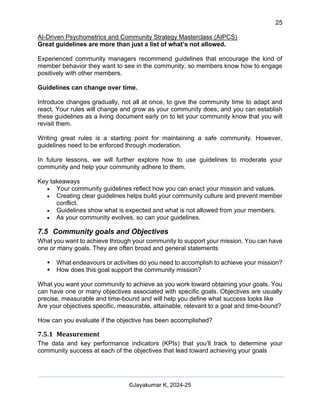 25
AI-Driven Psychometrics and Community Strategy Masterclass (AIPCS)
©Jayakumar K, 2024-25
Great guidelines are more than just a list of what’s not allowed.
Experienced community managers recommend guidelines that encourage the kind of
member behavior they want to see in the community, so members know how to engage
positively with other members.
Guidelines can change over time.
Introduce changes gradually, not all at once, to give the community time to adapt and
react. Your rules will change and grow as your community does, and you can establish
these guidelines as a living document early on to let your community know that you will
revisit them.
Writing great rules is a starting point for maintaining a safe community. However,
guidelines need to be enforced through moderation.
In future lessons, we will further explore how to use guidelines to moderate your
community and help your community adhere to them.
Key takeaways
• Your community guidelines reflect how you can enact your mission and values.
• Creating clear guidelines helps build your community culture and prevent member
conflict.
• Guidelines show what is expected and what is not allowed from your members.
• As your community evolves, so can your guidelines.
7.5 Community goals and Objectives
What you want to achieve through your community to support your mission. You can have
one or many goals. They are often broad and general statements
▪ What endeavours or activities do you need to accomplish to achieve your mission?
▪ How does this goal support the community mission?
What you want your community to achieve as you work toward obtaining your goals. You
can have one or many objectives associated with specific goals. Objectives are usually
precise, measurable and time-bound and will help you define what success looks like
Are your objectives specific, measurable, attainable, relevant to a goal and time-bound?
How can you evaluate if the objective has been accomplished?
7.5.1 Measurement
The data and key performance indicators (KPIs) that you’ll track to determine your
community success at each of the objectives that lead toward achieving your goals
 