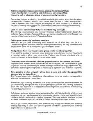 27
AI-Driven Psychometrics and Community Strategy Masterclass (AIPCS)
©Jayakumar K, 2024-25
Here’s how to start researching and define your persona profiles:
Interview, poll or observe a group of your community members.
Remember that you are looking for publicly available information about their locations,
demographics, interests, behaviors and connections. Be sure to collect enough data in
order to represent the community you are studying, not just a small group of people who
happen to show up. Use polls or ask open-ended questions to survey your community.
Look for other communities that your members may belong to.
This will help you understand your members’ interests and connections more deeply. For
instance, if you manage a Facebook Group, you can investigate which other Groups your
members have joined and which Pages they follow.
Define your community’s value to members.
Members will join your community with expectations of what they can do in it.
Understanding what motivates members to join your community will help you to set clear
expectations for its value and address your members’ needs.
Find patterns from your research and group similar members together.
If you see that a group of members share a common characteristic, you may have found
a member pattern within your community. Patterns can include members sharing
common interests and members in the same age range.
Create representative models of those groups based on the patterns you found.
Representative models, which are also known as archetypes, are ideal models of types
or groups, such as a member type. These archetype models will be your personas. You
can create as many persona profiles as necessary to represent your audience segments.
Make persona profiles unique by giving them a name and a story to represent the
segment you are describing.
The Persona’s description should have information on his or her location, demographics,
interests, behaviors and connections.
There is no right or wrong answer for how many persona profiles you should create for
your community, though you should avoid getting too granular and creating dozens of
them. The best approach is to assess how many segments you will need to reasonably
represent your audience.
Defining an audience strategy using persona profiles will help to identify which content
strategies you can use to engage your community members better and select the best
platforms to build and scale your online presence. The more insights you have on your
audience, the better equipped you’ll be to deliver meaningful messages to them.
Also, as your community evolves, your audience may change too. Revisit your audience
strategy frequently to see if your persona profiles need to be updated or your audience
segments need to be reviewed.
 