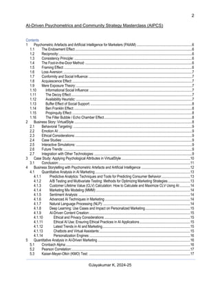2
AI-Driven Psychometrics and Community Strategy Masterclass (AIPCS)
©Jayakumar K, 2024-25
Contents
1 Psychometric Artefacts and Artificial Intelligence for Marketers (PAAIM) .............................................................6
1.1 The Endowment Effect .................................................................................................................................6
1.2 Reciprocity:...................................................................................................................................................6
1.3 Consistency Principle: ..................................................................................................................................6
1.4 The Foot-in-the-Door Method:......................................................................................................................6
1.5 Framing Effect:.............................................................................................................................................6
1.6 Loss Aversion:..............................................................................................................................................7
1.7 Conformity and Social Influence:..................................................................................................................7
1.8 Acquiescence Effect:....................................................................................................................................7
1.9 Mere Exposure Theory:................................................................................................................................7
1.10 Informational Social Influence: .................................................................................................................7
1.11 The Decoy Effect:.....................................................................................................................................7
1.12 Availability Heuristic: ................................................................................................................................7
1.13 Buffer Effect of Social Support: ................................................................................................................8
1.14 Ben Franklin Effect:..................................................................................................................................8
1.15 Propinquity Effect:....................................................................................................................................8
1.16 The Filter Bubble / Echo Chamber Effect.................................................................................................8
2 Business Story: VirtualStyle ..................................................................................................................................8
2.1 Behavioral Targeting: ...................................................................................................................................9
2.2 Emotion AI:...................................................................................................................................................9
2.3 Ethical Considerations:.................................................................................................................................9
2.4 Case Studies:...............................................................................................................................................9
2.5 Interactive Simulations: ................................................................................................................................9
2.6 Future Trends:..............................................................................................................................................9
2.7 Integration with Other Technologies:............................................................................................................9
3 Case Study: Applying Psychological Attributes in VirtualStyle............................................................................10
3.1 Conclusion:.................................................................................................................................................11
4 Business Storytelling with Psychometric Artefacts and Artificial Intelligence ......................................................12
4.1 Quantitative Analysis in AI Marketing.........................................................................................................13
4.1.1 Predictive Analytics: Techniques and Tools for Predicting Consumer Behavior................................13
4.1.2 A/B Testing and Multivariate Testing: Methods for Optimizing Marketing Strategies.........................13
4.1.3 Customer Lifetime Value (CLV) Calculation: How to Calculate and Maximize CLV Using AI............14
4.1.4 Marketing Mix Modeling (MMM):........................................................................................................14
4.1.5 Sentiment Analysis: ...........................................................................................................................14
4.1.6 Advanced AI Techniques in Marketing ..............................................................................................14
4.1.7 Natural Language Processing (NLP): ................................................................................................14
4.1.8 Deep Learning: Use Cases and Impact on Personalized Marketing..................................................15
4.1.9 AI-Driven Content Creation:...............................................................................................................15
4.1.10 Ethical and Privacy Considerations...............................................................................................15
4.1.11 Ethical AI Use: Ensuring Ethical Practices in AI Applications........................................................15
4.1.12 Latest Trends in AI and Marketing.................................................................................................15
4.1.13 Chatbots and Virtual Assistants:....................................................................................................15
4.1.14 Personalization Engines:...............................................................................................................16
5 Quantitative Analysis in AI-Driven Marketing ......................................................................................................16
5.1 Cronbach Alpha:.........................................................................................................................................16
5.2 Pearson Correlation:...................................................................................................................................17
5.3 Kaiser-Meyer-Olkin (KMO) Test: ................................................................................................................17
 