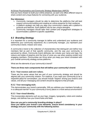 31
AI-Driven Psychometrics and Community Strategy Masterclass (AIPCS)
©Jayakumar K, 2024-25
that you have chosen to build your online presence, as each one offers different ways to
share content and unique features for connecting with your audience.
Key takeaways:
• Community managers should be able to determine the platforms that will best
support community-building and creating an online presence for their audience.
• A platform strategy can help you align your community’s needs with a platform’s
products and features. Each platform has its own unique strengths.
• Community managers should tailor their content and engagement strategies to
accommodate a platform’s specific capabilities.
8.3 Branding Strategy
It is important for a community manager to define and understand your audience and
determine your community experience. As a community manager, you represent your
community’s brand, mission and voice.
A community’s brand is the collection of characteristics that distinguish and define how
members feel as part of that specific community, and the way your community is
perceived by others. Community brand attributes can include your name and logo, the
colours and styles of graphics and the tone of voice you use when posting content and
engaging members. Communities can thrive when you keep your brand consistent with
your overall community strategy across platforms.
What are the elements of your community’s brand?
There are three main components that will define your community’s brand:
8.3.1 Your essence and core values.
These are the same values that are part of your community strategy and should be
aligned with your community mission. For instance, if you want your community to be a
respectful place for conversation, you should include “respect” among your brand’s core
values, and all your messaging and content should be aligned to that principle.
8.3.2 Your messaging style.
This demonstrates your brand’s personality. Will you address your members formally or
in a colloquial manner? Is your community a funny place or a more serious environment?
8.3.3 Your visual identity.
This incorporates elements such as your logo, imagery, typography, colors and creative
design, and defines how your brand looks and feels.
How can you put a community branding strategy in place?
Once you define your brand’s core elements, ensure brand consistency in your
strategy and your community with the following tactics:
 