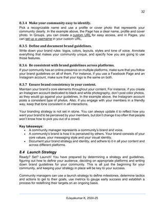 32
AI-Driven Psychometrics and Community Strategy Masterclass (AIPCS)
©Jayakumar K, 2024-25
8.3.4 Make your community easy to identify.
Pick a recognizable name and use a profile or cover photo that represents your
community clearly. In the example above, the Page has a clear name, profile and cover
photo. In Groups, you can create a custom URL for easy access, and in Pages, you
can set up a username in your custom URL.
8.3.5 Define and document brand guidelines.
Write down your brand rules: logos, colors, layouts, styles and tone of voice. Annotate
everything that makes your community unique, and specify how you are going to use
those features.
8.3.6 Be consistent with brand guidelines across platforms.
If your community has an online presence on multiple platforms, make sure that you follow
your brand guidelines on all of them. For instance, if you use a Facebook Page and an
Instagram account, make sure that your logo is the same on both.
8.3.7 Ensure brand consistency in your content.
Maintain your brand’s core elements throughout your content. For instance, if you create
an Instagram account dedicated to black and white photography, don’t post color photos,
as they would go against your guidelines. In the example above, the Instagram account
posts a consistent type of photos. Also, if you engage with your members in a friendly
way, keep that tone consistent in all interactions.
Your branding strategy is not set in stone. You can always update it to reflect how you
want your brand to be perceived by your members, but don’t change it so often that people
won’t know how to pick you out of a crowd.
Key takeaways:
• A community manager represents a community’s brand and voice.
• A community’s brand is how it is perceived by others. Your brand consists of your
core values, your messaging style and your visual identity.
• Document your brand strategy and identity, and adhere to it in all your content and
across different platforms.
8.4 Launch Strategy
Ready? Set? Launch! You have prepared by determining a strategy and guidelines,
figuring out how to define your audience, deciding on appropriate platforms and writing
down brand guidelines for your community. This is all just the beginning for your
community, and keeping your strategy in place will be key to your success.
Community managers can use a launch strategy to define milestones, determine tactics
and actions to get to their goals, use metrics to gauge early success and establish a
process for redefining their targets on an ongoing basis.
 