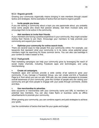 35
AI-Driven Psychometrics and Community Strategy Masterclass (AIPCS)
©Jayakumar K, 2024-25
8.5.1 Organic growth
Growing your community organically means bringing in new members through unpaid
tactics and strategies. Some examples of tactics that can lead to organic growth:
▪ Invite people you know.
If you are starting a community about a topic you are passionate about, you probably
know some people who share that passion already. Get them involved early and
encourage them to be active in the community.
▪ Ask members to invite their friends.
If your members are having a positive experience in your community, they might consider
inviting their friends to join them. Encourage your members to help promote your
community and expand your reach.
▪ Optimize your community for online search tools.
There are several ways to help people find your community online. For example, use
keywords that represent what your community is in its name, since potential group
members might be searching for those common terms. You can also use hashtags in
your content to make it easier to find.
8.5.2 Paid growth
Paid marketing campaigns can help your community grow by leveraging the reach of
social media channels, including Facebook apps and technologies, and using
merchandising.
▪ Create ad campaigns.
Facebook apps and services provide a wide variety of ad options to grow your
community. If you manage a Facebook Group, you can create and link a Facebook
Page to it, from which you can run ads. With ads, you can create campaigns to increase
overall awareness of your community, grow the number of people who are visiting your
community and get more people to engage with your posts through comments, shares
and likes.
▪ Use merchandise to advertise.
Give souvenirs or merchandise with your community name and URL to members or
potential new members. You can also make flyers or business cards as offline
advertisements to promote your community.
When growing your community, you can combine organic and paid strategies to achieve
your goals.
Use the combination of tactics that best fits your goals and budget.
 