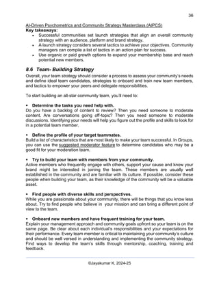 36
AI-Driven Psychometrics and Community Strategy Masterclass (AIPCS)
©Jayakumar K, 2024-25
Key takeaways:
• Successful communities set launch strategies that align an overall community
strategy with an audience, platform and brand strategy.
• A launch strategy considers several tactics to achieve your objectives. Community
managers can compile a list of tactics in an action plan for success.
• Use organic or paid growth options to expand your membership base and reach
potential new members.
8.6 Team- Building Strategy
Overall, your team strategy should consider a process to assess your community’s needs
and define ideal team candidates, strategies to onboard and train new team members,
and tactics to empower your peers and delegate responsibilities.
To start building an all-star community team, you’ll need to:
▪ Determine the tasks you need help with.
Do you have a backlog of content to review? Then you need someone to moderate
content. Are conversations going off-topic? Then you need someone to moderate
discussions. Identifying your needs will help you figure out the profile and skills to look for
in a potential team member.
▪ Define the profile of your target teammates.
Build a list of characteristics that are most likely to make your team successful. In Groups,
you can use the suggested moderator feature to determine candidates who may be a
good fit for your moderation team.
▪ Try to build your team with members from your community.
Active members who frequently engage with others, support your cause and know your
brand might be interested in joining the team. These members are usually well
established in the community and are familiar with its culture. If possible, consider these
people when building your team, as their knowledge of the community will be a valuable
asset.
▪ Find people with diverse skills and perspectives.
While you are passionate about your community, there will be things that you know less
about. Try to find people who believe in your mission and can bring a different point of
view to the team.
▪ Onboard new members and have frequent training for your team.
Explain your management approach and community goals upfront so your team is on the
same page. Be clear about each individual’s responsibilities and your expectations for
their performance. Every team member is critical to maintaining your community’s culture
and should be well versed in understanding and implementing the community strategy.
Find ways to develop the team’s skills through mentorship, coaching, training and
feedback.
 