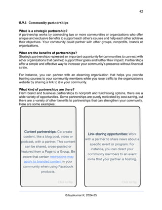 42
AI-Driven Psychometrics and Community Strategy Masterclass (AIPCS)
©Jayakumar K, 2024-25
8.9.1 Community partnerships
What is a strategic partnership?
A partnership works by connecting two or more communities or organizations who offer
unique and exclusive benefits to support each other’s causes and help each other achieve
their objectives. Your community could partner with other groups, nonprofits, brands or
organizations.
What are the benefits of partnerships?
Strategic partnerships represent an important opportunity for communities to connect with
other organizations that can help support their goals and further their impact. Partnerships
offer a simple and effective way to increase your community’s presence without financial
strain.
For instance, you can partner with an elearning organization that helps you provide
training courses to your community members while you raise traffic to the organization’s
website by sharing a link to it in your community.
What kind of partnerships are there?
From brand and business partnerships to nonprofit and fundraising options, there are a
wide variety of opportunities. Some partnerships are purely motivated by cost-saving, but
there are a variety of other benefits to partnerships that can strengthen your community.
Here are some examples:
 