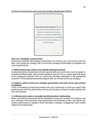 44
AI-Driven Psychometrics and Community Strategy Masterclass (AIPCS)
©Jayakumar K, 2024-25
How can I establish a partnership?
Knowing the benefits that strategic partnerships can bring to your community is the first
step. Let’s review the strategy that a community manager should follow to establish and
nurture partnerships
1. Define partnership criteria and classify potential partners.
A potential partner should share common ground with your community, such as values or
mutually beneficial goals. Ask yourself questions such as: Do our values align with those
of the prospective partner? Are our community members interested in the partnership
outcome? Is the potential partnership aligned with our overall community strategy?
2. Prepare a pitch to land your strategic partnership and reach out to your partner
candidates.
Think of something concise that answers who your community is, what you expect both
parties to gain from the partnership and how you envision success for both partners and
their communities.
3. Cultivate and nurture a mutually beneficial partner relationship.
Make sure that the partnership will be beneficial to everyone involved. For instance, ask
your members if the outcomes of the partnership are beneficial to them, and check your
content performance to assess if there has been a change in engagement with content
related to the partnership.
 