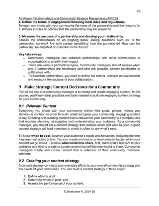 45
AI-Driven Psychometrics and Community Strategy Masterclass (AIPCS)
©Jayakumar K, 2024-25
4. Define the terms of engagement following local rules and regulations.
Be open and share with your community the news of the partnership and the reasons for
it. Adhere to rules or policies that the partnership may be subject to.
5. Measure the success of a partnership and develop your relationship.
Assess the collaboration on an ongoing basis, asking questions such as: Is the
partnership working? Are both parties benefitting from the partnership? How can the
partnership be amplified or extended in the future?
Key takeaways:
• Community managers can establish partnerships with other communities or
organizations to amplify their impact.
• There are various partnership types. Community managers should assess when
and if partnerships are necessary and who are possible partner candidates to
collaborate with.
• To establish partnerships, you need to define the criteria, cultivate mutual benefits
and measure the success of your collaboration.
9 Make Strategic Content Decisions for a Community
Part of the role of a community manager is to create and curate engaging content. In this
course, you’ll learn best practices and tools needed to build an engaging content strategy
for your community.
9.1 Relevant Content
Everything you share with your community online—like posts, photos, videos and
stories—is content. In order to build, scale and grow your community, engaging content
is key. Creating and curating content that is relevant to your community is a complex task
that requires planning, strategizing and understanding your audience. As a community
manager, you should set a content strategy that outlines when and what to post. A good
content strategy will lead members to check in often to see what’s new.
To know when to post, observe your audience’s habits and behaviors, including the time
they are most active online. You can create and use a content calendar to plan when your
content will go online. To know what content to share, first, learn what’s relevant to your
audience and how to create or curate content that will be meaningful to them. Community
managers create and curate content that is reflective of their community members’
interests.
9.2 Creating your content strategy
A content strategy connects your everyday efforts to your overall community strategy and
the needs of your community. You can build a content strategy in three steps:
1. Define what to post.
2. Determine when to post, and
3. Assess the performance of your content.
 