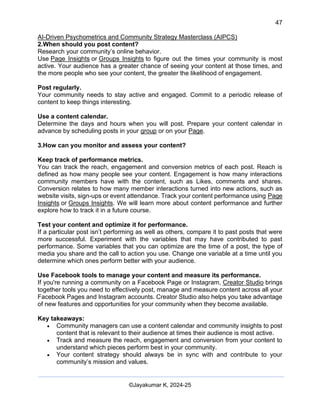 47
AI-Driven Psychometrics and Community Strategy Masterclass (AIPCS)
©Jayakumar K, 2024-25
2.When should you post content?
Research your community’s online behavior.
Use Page Insights or Groups Insights to figure out the times your community is most
active. Your audience has a greater chance of seeing your content at those times, and
the more people who see your content, the greater the likelihood of engagement.
Post regularly.
Your community needs to stay active and engaged. Commit to a periodic release of
content to keep things interesting.
Use a content calendar.
Determine the days and hours when you will post. Prepare your content calendar in
advance by scheduling posts in your group or on your Page.
3.How can you monitor and assess your content?
Keep track of performance metrics.
You can track the reach, engagement and conversion metrics of each post. Reach is
defined as how many people see your content. Engagement is how many interactions
community members have with the content, such as Likes, comments and shares.
Conversion relates to how many member interactions turned into new actions, such as
website visits, sign-ups or event attendance. Track your content performance using Page
Insights or Groups Insights. We will learn more about content performance and further
explore how to track it in a future course.
Test your content and optimize it for performance.
If a particular post isn’t performing as well as others, compare it to past posts that were
more successful. Experiment with the variables that may have contributed to past
performance. Some variables that you can optimize are the time of a post, the type of
media you share and the call to action you use. Change one variable at a time until you
determine which ones perform better with your audience.
Use Facebook tools to manage your content and measure its performance.
If you're running a community on a Facebook Page or Instagram, Creator Studio brings
together tools you need to effectively post, manage and measure content across all your
Facebook Pages and Instagram accounts. Creator Studio also helps you take advantage
of new features and opportunities for your community when they become available.
Key takeaways:
• Community managers can use a content calendar and community insights to post
content that is relevant to their audience at times their audience is most active.
• Track and measure the reach, engagement and conversion from your content to
understand which pieces perform best in your community.
• Your content strategy should always be in sync with and contribute to your
community’s mission and values.
 