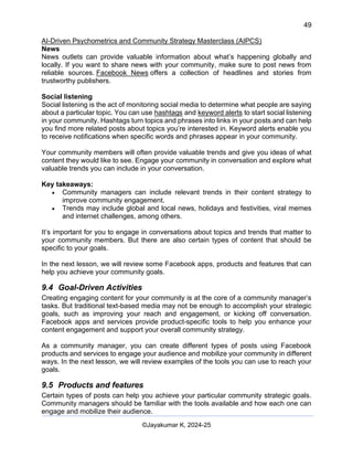 49
AI-Driven Psychometrics and Community Strategy Masterclass (AIPCS)
©Jayakumar K, 2024-25
News
News outlets can provide valuable information about what’s happening globally and
locally. If you want to share news with your community, make sure to post news from
reliable sources. Facebook News offers a collection of headlines and stories from
trustworthy publishers.
Social listening
Social listening is the act of monitoring social media to determine what people are saying
about a particular topic. You can use hashtags and keyword alerts to start social listening
in your community. Hashtags turn topics and phrases into links in your posts and can help
you find more related posts about topics you’re interested in. Keyword alerts enable you
to receive notifications when specific words and phrases appear in your community.
Your community members will often provide valuable trends and give you ideas of what
content they would like to see. Engage your community in conversation and explore what
valuable trends you can include in your conversation.
Key takeaways:
• Community managers can include relevant trends in their content strategy to
improve community engagement.
• Trends may include global and local news, holidays and festivities, viral memes
and internet challenges, among others.
It’s important for you to engage in conversations about topics and trends that matter to
your community members. But there are also certain types of content that should be
specific to your goals.
In the next lesson, we will review some Facebook apps, products and features that can
help you achieve your community goals.
9.4 Goal-Driven Activities
Creating engaging content for your community is at the core of a community manager’s
tasks. But traditional text-based media may not be enough to accomplish your strategic
goals, such as improving your reach and engagement, or kicking off conversation.
Facebook apps and services provide product-specific tools to help you enhance your
content engagement and support your overall community strategy.
As a community manager, you can create different types of posts using Facebook
products and services to engage your audience and mobilize your community in different
ways. In the next lesson, we will review examples of the tools you can use to reach your
goals.
9.5 Products and features
Certain types of posts can help you achieve your particular community strategic goals.
Community managers should be familiar with the tools available and how each one can
engage and mobilize their audience.
 