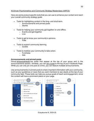 50
AI-Driven Psychometrics and Community Strategy Masterclass (AIPCS)
©Jayakumar K, 2024-25
Here are some product-specific tools that you can use to enhance your content and reach
your overall community strategy goals:
• Tools for highlighting content in the long- and short-term.
o Announcements and pinned posts
o Stories
• Tools for helping your community get together on and offline.
o Events and get-together
o Live
• Tools to get to know your community’s opinions.
o Polls
• Tools to support community learning.
o Guides
• Tools to mobilize your community to take action.
o Fundraise
o Ads
Announcements and pinned posts
Group announcements are posts that appear at the top of your group and in the
announcements section. Similarly, you can pin a post to the top of your Facebook Page.
While you can only pin one post at a time, you can feature multiple announcements.
Use announcements or pinned posts to share important information with your community,
such as your guidelines or news that you want members to see clearly at the top of your
community feed. These tools can help you pursue goals of reach and engagement, since
the content will have a prominent place on your page.
 