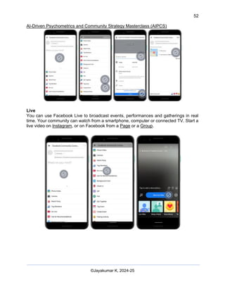 52
AI-Driven Psychometrics and Community Strategy Masterclass (AIPCS)
©Jayakumar K, 2024-25
Live
You can use Facebook Live to broadcast events, performances and gatherings in real
time. Your community can watch from a smartphone, computer or connected TV. Start a
live video on Instagram, or on Facebook from a Page or a Group.
 