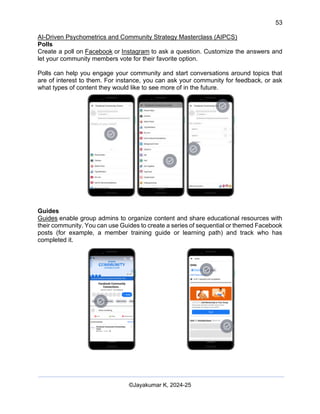 53
AI-Driven Psychometrics and Community Strategy Masterclass (AIPCS)
©Jayakumar K, 2024-25
Polls
Create a poll on Facebook or Instagram to ask a question. Customize the answers and
let your community members vote for their favorite option.
Polls can help you engage your community and start conversations around topics that
are of interest to them. For instance, you can ask your community for feedback, or ask
what types of content they would like to see more of in the future.
Guides
Guides enable group admins to organize content and share educational resources with
their community. You can use Guides to create a series of sequential or themed Facebook
posts (for example, a member training guide or learning path) and track who has
completed it.
 