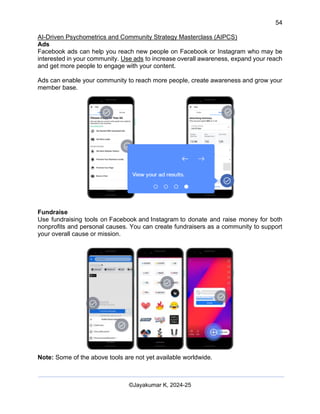 54
AI-Driven Psychometrics and Community Strategy Masterclass (AIPCS)
©Jayakumar K, 2024-25
Ads
Facebook ads can help you reach new people on Facebook or Instagram who may be
interested in your community. Use ads to increase overall awareness, expand your reach
and get more people to engage with your content.
Ads can enable your community to reach more people, create awareness and grow your
member base.
Fundraise
Use fundraising tools on Facebook and Instagram to donate and raise money for both
nonprofits and personal causes. You can create fundraisers as a community to support
your overall cause or mission.
Note: Some of the above tools are not yet available worldwide.
 