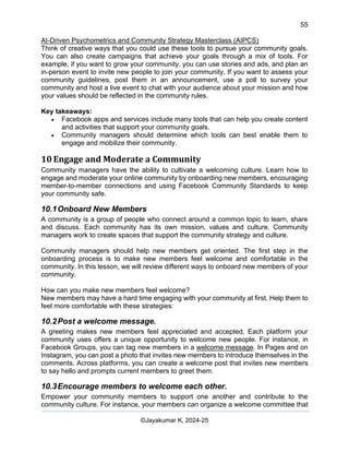 55
AI-Driven Psychometrics and Community Strategy Masterclass (AIPCS)
©Jayakumar K, 2024-25
Think of creative ways that you could use these tools to pursue your community goals.
You can also create campaigns that achieve your goals through a mix of tools. For
example, if you want to grow your community, you can use stories and ads, and plan an
in-person event to invite new people to join your community. If you want to assess your
community guidelines, post them in an announcement, use a poll to survey your
community and host a live event to chat with your audience about your mission and how
your values should be reflected in the community rules.
Key takeaways:
• Facebook apps and services include many tools that can help you create content
and activities that support your community goals.
• Community managers should determine which tools can best enable them to
engage and mobilize their community.
10 Engage and Moderate a Community
Community managers have the ability to cultivate a welcoming culture. Learn how to
engage and moderate your online community by onboarding new members, encouraging
member-to-member connections and using Facebook Community Standards to keep
your community safe.
10.1Onboard New Members
A community is a group of people who connect around a common topic to learn, share
and discuss. Each community has its own mission, values and culture. Community
managers work to create spaces that support the community strategy and culture.
Community managers should help new members get oriented. The first step in the
onboarding process is to make new members feel welcome and comfortable in the
community. In this lesson, we will review different ways to onboard new members of your
community.
How can you make new members feel welcome?
New members may have a hard time engaging with your community at first. Help them to
feel more comfortable with these strategies:
10.2Post a welcome message.
A greeting makes new members feel appreciated and accepted. Each platform your
community uses offers a unique opportunity to welcome new people. For instance, in
Facebook Groups, you can tag new members in a welcome message. In Pages and on
Instagram, you can post a photo that invites new members to introduce themselves in the
comments. Across platforms, you can create a welcome post that invites new members
to say hello and prompts current members to greet them.
10.3Encourage members to welcome each other.
Empower your community members to support one another and contribute to the
community culture. For instance, your members can organize a welcome committee that
 