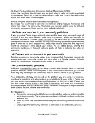 56
AI-Driven Psychometrics and Community Strategy Masterclass (AIPCS)
©Jayakumar K, 2024-25
greets new members. Members can also tag each other to make connections and start
conversations. Reach out to members who help you make your community a welcoming
space, and thank them for their support.
Involve everyone on your team in the onboarding process.
Encourage your teammates to welcome new members and to introduce themselves and
share their roles in the community. This helps new members get to know the different
community management team members and feel acknowledged.
10.4Refer new members to your community guidelines.
If you are using Pages, make a pinned public post to share your community code of
conduct. If you are using Groups, make an announcement, which you can refer to
whenever you need it, or create rules for your group. Be explicit with your new members
about your values and rules. Include a link to your community guidelines in your welcome
post in order to set clear expectations, encourage positive behaviors and help new
members understand more about your culture. As an added bonus, sharing the
community guidelines in frequent welcome posts will help to reiterate the rules for
everyone.
10.5Create a safe environment for your community.
Building a welcoming community culture is an ongoing effort. Encourage members to
engage with your community content and each other in a friendly manner. Cultivate
respectful conversations so everyone feels invited to participate.
10.6Use membership questions.
In Groups, membership questions can help you screen new members. Learn more about
potential members before introducing them to your community—for instance, you can ask
them why they want to join the community, and ask them to adhere to your guidelines.
Your onboarding strategy will depend on the platform you are using. For instance,
membership questions and rules sections are available in Groups, while in Pages you
can post a welcome message with your guidelines and pin it to the top. With Pages, you
can also create a group in which your Page is the admin, and move your community-
building strategies from your Page to a group. Adjust and revise your strategies to make
them suitable for your platform and community.
Key takeaways:
• Community managers should help new members to feel welcome and comfortable
within the community. Try tagging new members individually or share a collective
welcome post.
• Make sure that new members understand your community guidelines when they
join.
• Encourage other community members to participate in the onboarding process.
 