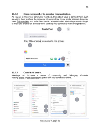 58
AI-Driven Psychometrics and Community Strategy Masterclass (AIPCS)
©Jayakumar K, 2024-25
10.8.2 Encourage member-to-member communication.
As you get to know your community members, think about ways to connect them, such
as asking them to share the region or city where they live or similar interests they may
have. Tag members and invite them to start a conversation. Motivating members to get
to know one another on a deeper level can help your community form stronger bonds.
10.8.3 Coordinate events.
Meetings can increase a sense of community and belonging. Consider
hosting events or get-togethers to gather with your community offline.
 