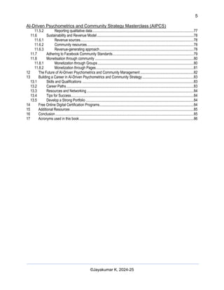 5
AI-Driven Psychometrics and Community Strategy Masterclass (AIPCS)
©Jayakumar K, 2024-25
11.5.2 Reporting qualitative data..............................................................................................................77
11.6 Sustainability and Revenue Model.........................................................................................................78
11.6.1 Revenue sources...........................................................................................................................78
11.6.2 Community resources....................................................................................................................78
11.6.3 Revenue-generating approach......................................................................................................78
11.7 Adhering to Facebook Community Standards........................................................................................79
11.8 Monetisation through community ...........................................................................................................80
11.8.1 Monetization through Groups ........................................................................................................80
11.8.2 Monetization through Pages..........................................................................................................81
12 The Future of AI-Driven Psychometrics and Community Management ..........................................................82
13 Building a Career in AI-Driven Psychometrics and Community Strategy........................................................83
13.1 Skills and Qualifications .........................................................................................................................83
13.2 Career Paths..........................................................................................................................................83
13.3 Resources and Networking....................................................................................................................84
13.4 Tips for Success.....................................................................................................................................84
13.5 Develop a Strong Portfolio .....................................................................................................................84
14 Free Online Digital Certification Programs......................................................................................................84
15 Additional Resources......................................................................................................................................85
16 Conclusion......................................................................................................................................................85
17 Acronyms used in this book............................................................................................................................86
 