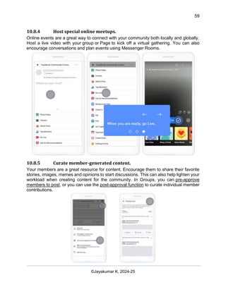 59
AI-Driven Psychometrics and Community Strategy Masterclass (AIPCS)
©Jayakumar K, 2024-25
10.8.4 Host special online meetups.
Online events are a great way to connect with your community both locally and globally.
Host a live video with your group or Page to kick off a virtual gathering. You can also
encourage conversations and plan events using Messenger Rooms.
10.8.5 Curate member-generated content.
Your members are a great resource for content. Encourage them to share their favorite
stories, images, memes and opinions to start discussions. This can also help lighten your
workload when creating content for the community. In Groups, you can pre-approve
members to post, or you can use the post-approval function to curate individual member
contributions.
 