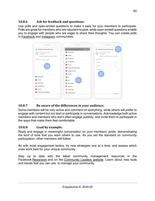 60
AI-Driven Psychometrics and Community Strategy Masterclass (AIPCS)
©Jayakumar K, 2024-25
10.8.6 Ask for feedback and questions.
Use polls and open-ended questions to make it easy for your members to participate.
Polls are great for members who are reluctant to post, while open-ended questions enable
you to engage with people who are eager to share their thoughts. You can create polls
in Facebook and Instagram communities.
10.8.7 Be aware of the differences in your audience.
Some members will be very active and comment on everything, while others will prefer to
engage with content but not start or participate in conversations. Acknowledge both active
members and members who don’t often engage publicly, and invite them to participate in
the ways that make them feel comfortable.
10.8.8 Lead by example.
Reply and engage in meaningful conversation on your members’ posts, demonstrating
the kind of tone that you want others to use. As you set the standard on community
participation, other members will follow.
As with most engagement tactics, try new strategies one at a time, and assess which
ones work best for your unique community.
Stay up to date with the latest community management resources in the
Facebook Newsroom and on the Community Leaders website. Learn about new tools
and trends that you can use to manage your community.
 