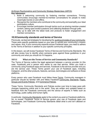 61
AI-Driven Psychometrics and Community Strategy Masterclass (AIPCS)
©Jayakumar K, 2024-25
Key takeaways:
• Build a welcoming community by fostering member connections. Thriving
communities encourage member-to-member conversations for people to make
meaningful bonds on and offline.
• Recognize the members who contribute to the community and exemplify your ideal
participatory culture.
• Encourage member participation through tactics such as sharing member-created
content, asking open-ended questions and collecting feedback through polls.
• Stay up to date with the latest tools and products to foster engagement and
member connections.
10.9Community standards and terms of Service
Previously, we learned strategies for developing the guiding principles of your community.
These were specific guidelines based on your plan to uphold your community’s mission
and values. And, if your community expands across Facebook apps, you need to adhere
to the Terms of Service in addition to your specific community principles.
In this lesson, we will review Facebook Terms of Service and Community Standards. We
will also review how to identify when someone goes against these guidelines in your
community and what you should do if it happens.
10.9.1 What are the Terms of Service and Community Standards?
The Terms of Service outline the legal agreement between a service provider (in this
case, Facebook) and a person who wants to use that service. When you build a
community using Facebook apps and services, Facebook is the service provider and you
are the service user. These Terms govern your use of Facebook apps, including
Instagram, and the other products, features, services, technologies and software on these
platforms.
Every person who uses Facebook must follow these Terms. Community managers in
particular should be familiar with and follow Facebook Community Standards, Pages,
Groups and Events Policies, and Commerce Policies.
These Terms, Community Standards and Policies evolve over time to keep pace with
changes happening online and in the world. They are written and updated based on
feedback from the Facebook community and the advice of experts in fields such as
technology, public safety and human rights.
In particular, Community Standards apply to the content you post on Facebook platforms.
So, to review, Facebook Terms of Service govern your use of Facebook apps and
technologies, and Facebook Community Standards detail what is and isn’t allowed on
Facebook.
 