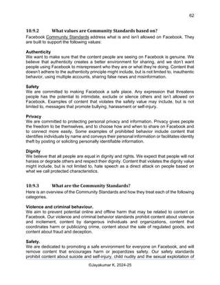 62
AI-Driven Psychometrics and Community Strategy Masterclass (AIPCS)
©Jayakumar K, 2024-25
10.9.2 What values are Community Standards based on?
Facebook Community Standards address what is and isn’t allowed on Facebook. They
are built to support the following values:
Authenticity
We want to make sure that the content people are seeing on Facebook is genuine. We
believe that authenticity creates a better environment for sharing, and we don’t want
people using Facebook to misrepresent who they are or what they’re doing. Content that
doesn’t adhere to the authenticity principle might include, but is not limited to, inauthentic
behavior, using multiple accounts, sharing false news and misinformation.
Safety
We are committed to making Facebook a safe place. Any expression that threatens
people has the potential to intimidate, exclude or silence others and isn’t allowed on
Facebook. Examples of content that violates the safety value may include, but is not
limited to, messages that promote bullying, harassment or self-injury.
Privacy
We are committed to protecting personal privacy and information. Privacy gives people
the freedom to be themselves, and to choose how and when to share on Facebook and
to connect more easily. Some examples of prohibited behavior include content that
identifies individuals by name and conveys their personal information or facilitates identity
theft by posting or soliciting personally identifiable information.
Dignity
We believe that all people are equal in dignity and rights. We expect that people will not
harass or degrade others and respect their dignity. Content that violates the dignity value
might include, but is not limited to, hate speech as a direct attack on people based on
what we call protected characteristics.
10.9.3 What are the Community Standards?
Here is an overview of the Community Standards and how they treat each of the following
categories.
Violence and criminal behaviour.
We aim to prevent potential online and offline harm that may be related to content on
Facebook. Our violence and criminal behavior standards prohibit content about violence
and incitement, content by dangerous individuals and organizations, content that
coordinates harm or publicizing crime, content about the sale of regulated goods, and
content about fraud and deception.
Safety.
We are dedicated to promoting a safe environment for everyone on Facebook, and will
remove content that encourages harm or jeopardizes safety. Our safety standards
prohibit content about suicide and self-injury, child nudity and the sexual exploitation of
 