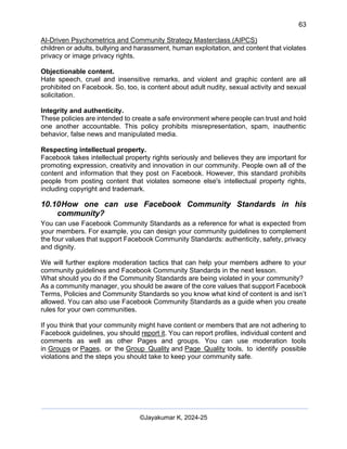 63
AI-Driven Psychometrics and Community Strategy Masterclass (AIPCS)
©Jayakumar K, 2024-25
children or adults, bullying and harassment, human exploitation, and content that violates
privacy or image privacy rights.
Objectionable content.
Hate speech, cruel and insensitive remarks, and violent and graphic content are all
prohibited on Facebook. So, too, is content about adult nudity, sexual activity and sexual
solicitation.
Integrity and authenticity.
These policies are intended to create a safe environment where people can trust and hold
one another accountable. This policy prohibits misrepresentation, spam, inauthentic
behavior, false news and manipulated media.
Respecting intellectual property.
Facebook takes intellectual property rights seriously and believes they are important for
promoting expression, creativity and innovation in our community. People own all of the
content and information that they post on Facebook. However, this standard prohibits
people from posting content that violates someone else's intellectual property rights,
including copyright and trademark.
10.10How one can use Facebook Community Standards in his
community?
You can use Facebook Community Standards as a reference for what is expected from
your members. For example, you can design your community guidelines to complement
the four values that support Facebook Community Standards: authenticity, safety, privacy
and dignity.
We will further explore moderation tactics that can help your members adhere to your
community guidelines and Facebook Community Standards in the next lesson.
What should you do if the Community Standards are being violated in your community?
As a community manager, you should be aware of the core values that support Facebook
Terms, Policies and Community Standards so you know what kind of content is and isn’t
allowed. You can also use Facebook Community Standards as a guide when you create
rules for your own communities.
If you think that your community might have content or members that are not adhering to
Facebook guidelines, you should report it. You can report profiles, individual content and
comments as well as other Pages and groups. You can use moderation tools
in Groups or Pages, or the Group Quality and Page Quality tools, to identify possible
violations and the steps you should take to keep your community safe.
 