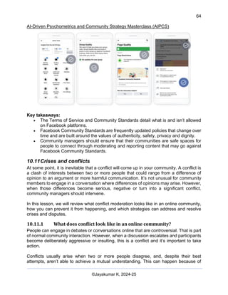 64
AI-Driven Psychometrics and Community Strategy Masterclass (AIPCS)
©Jayakumar K, 2024-25
Key takeaways:
• The Terms of Service and Community Standards detail what is and isn’t allowed
on Facebook platforms.
• Facebook Community Standards are frequently updated policies that change over
time and are built around the values of authenticity, safety, privacy and dignity.
• Community managers should ensure that their communities are safe spaces for
people to connect through moderating and reporting content that may go against
Facebook Community Standards.
10.11Crises and conflicts
At some point, it is inevitable that a conflict will come up in your community. A conflict is
a clash of interests between two or more people that could range from a difference of
opinion to an argument or more harmful communication. It’s not unusual for community
members to engage in a conversation where differences of opinions may arise. However,
when those differences become serious, negative or turn into a significant conflict,
community managers should intervene.
In this lesson, we will review what conflict moderation looks like in an online community,
how you can prevent it from happening, and which strategies can address and resolve
crises and disputes.
10.11.1 What does conflict look like in an online community?
People can engage in debates or conversations online that are controversial. That is part
of normal community interaction. However, when a discussion escalates and participants
become deliberately aggressive or insulting, this is a conflict and it’s important to take
action.
Conflicts usually arise when two or more people disagree, and, despite their best
attempts, aren’t able to achieve a mutual understanding. This can happen because of
 