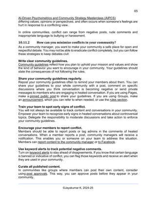 65
AI-Driven Psychometrics and Community Strategy Masterclass (AIPCS)
©Jayakumar K, 2024-25
differing values, opinions or perspectives, and often occurs when someone’s feelings are
hurt in response to a conflicting view.
In online communities, conflict can range from negative posts, rude comments and
inappropriate language to bullying or harassment.
10.11.2 How can you minimize conflicts in your community?
As a community manager, you want to make your community a safe place for open and
respectful debate. You may not be able to eradicate conflict completely, but you can follow
these strategies to keep debates civil:
Write clear community guidelines.
Community guidelines reflect how you plan to uphold your mission and values and show
the kind of behavior you want to encourage in your community. Your guidelines should
state the consequences of not following the rules.
Share your community guidelines regularly.
Repost your community guidelines often to remind your members about them. You can
share your guidelines to your whole community with a post, comment on specific
discussions where you think conversation is becoming negative or send private
messages to members who are engaging in heated conversation. If you are using Pages,
make a pinned public post to share your guidelines. If you are using Groups, make
an announcement, which you can refer to when needed, or use the rules section.
Train your team to spot early signs of conflict.
You will not always be available to track content and conversations in your community.
Empower your team to recognize early signs in heated conversations about controversial
topics. Delegate the responsibility to moderate discussions and take action to enforce
your community guidelines.
Encourage your members to report conflict.
Members should be able to report posts or tag admins in the comments of heated
conversations. When a member reports a post, community managers will receive a
notification. This enables you or someone on your team to address the situation.
Members can report content to the community manager or to Facebook.
Use keyword alerts to track potential negative comments.
Turn on keyword alerts to stay ahead of disagreements. If you know that certain language
is banned or indicative of conflict, you can flag those keywords and receive an alert when
they are used in your community.
Curate all published content.
In communities like groups where members can post their own content, consider
using post approvals. This way, you can approve posts before they appear in your
community.
 