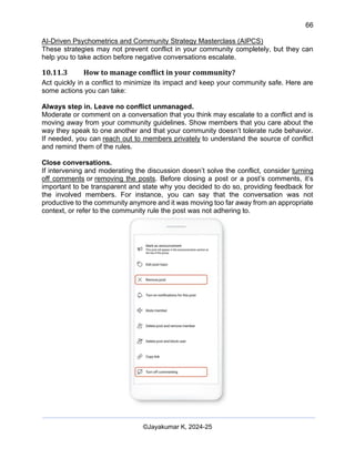 66
AI-Driven Psychometrics and Community Strategy Masterclass (AIPCS)
©Jayakumar K, 2024-25
These strategies may not prevent conflict in your community completely, but they can
help you to take action before negative conversations escalate.
10.11.3 How to manage conflict in your community?
Act quickly in a conflict to minimize its impact and keep your community safe. Here are
some actions you can take:
Always step in. Leave no conflict unmanaged.
Moderate or comment on a conversation that you think may escalate to a conflict and is
moving away from your community guidelines. Show members that you care about the
way they speak to one another and that your community doesn’t tolerate rude behavior.
If needed, you can reach out to members privately to understand the source of conflict
and remind them of the rules.
Close conversations.
If intervening and moderating the discussion doesn’t solve the conflict, consider turning
off comments or removing the posts. Before closing a post or a post’s comments, it’s
important to be transparent and state why you decided to do so, providing feedback for
the involved members. For instance, you can say that the conversation was not
productive to the community anymore and it was moving too far away from an appropriate
context, or refer to the community rule the post was not adhering to.
 