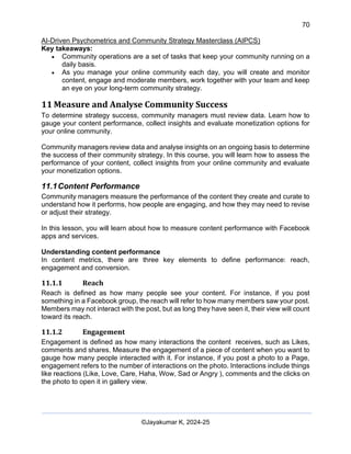 70
AI-Driven Psychometrics and Community Strategy Masterclass (AIPCS)
©Jayakumar K, 2024-25
Key takeaways:
• Community operations are a set of tasks that keep your community running on a
daily basis.
• As you manage your online community each day, you will create and monitor
content, engage and moderate members, work together with your team and keep
an eye on your long-term community strategy.
11 Measure and Analyse Community Success
To determine strategy success, community managers must review data. Learn how to
gauge your content performance, collect insights and evaluate monetization options for
your online community.
Community managers review data and analyse insights on an ongoing basis to determine
the success of their community strategy. In this course, you will learn how to assess the
performance of your content, collect insights from your online community and evaluate
your monetization options.
11.1Content Performance
Community managers measure the performance of the content they create and curate to
understand how it performs, how people are engaging, and how they may need to revise
or adjust their strategy.
In this lesson, you will learn about how to measure content performance with Facebook
apps and services.
Understanding content performance
In content metrics, there are three key elements to define performance: reach,
engagement and conversion.
11.1.1 Reach
Reach is defined as how many people see your content. For instance, if you post
something in a Facebook group, the reach will refer to how many members saw your post.
Members may not interact with the post, but as long they have seen it, their view will count
toward its reach.
11.1.2 Engagement
Engagement is defined as how many interactions the content receives, such as Likes,
comments and shares. Measure the engagement of a piece of content when you want to
gauge how many people interacted with it. For instance, if you post a photo to a Page,
engagement refers to the number of interactions on the photo. Interactions include things
like reactions (Like, Love, Care, Haha, Wow, Sad or Angry ), comments and the clicks on
the photo to open it in gallery view.
 