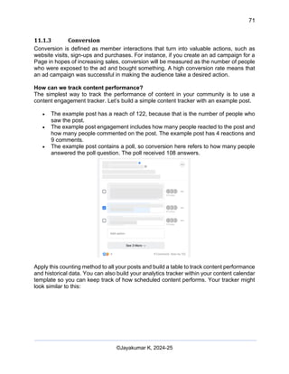 71
AI-Driven Psychometrics and Community Strategy Masterclass (AIPCS)
©Jayakumar K, 2024-25
11.1.3 Conversion
Conversion is defined as member interactions that turn into valuable actions, such as
website visits, sign-ups and purchases. For instance, if you create an ad campaign for a
Page in hopes of increasing sales, conversion will be measured as the number of people
who were exposed to the ad and bought something. A high conversion rate means that
an ad campaign was successful in making the audience take a desired action.
How can we track content performance?
The simplest way to track the performance of content in your community is to use a
content engagement tracker. Let’s build a simple content tracker with an example post.
• The example post has a reach of 122, because that is the number of people who
saw the post.
• The example post engagement includes how many people reacted to the post and
how many people commented on the post. The example post has 4 reactions and
9 comments.
• The example post contains a poll, so conversion here refers to how many people
answered the poll question. The poll received 108 answers.
Apply this counting method to all your posts and build a table to track content performance
and historical data. You can also build your analytics tracker within your content calendar
template so you can keep track of how scheduled content performs. Your tracker might
look similar to this:
 