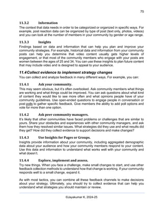 75
AI-Driven Psychometrics and Community Strategy Masterclass (AIPCS)
©Jayakumar K, 2024-25
11.3.2 Information
The context that data needs in order to be categorized or organized in specific ways. For
example, post reaction data can be organized by type of post (text only, photos, videos)
and you can look at the number of members in your community by gender or age range.
11.3.3 Insights
Findings based on data and information that can help you plan and improve your
community strategies. For example, historical data and information from your community
posts can help you determine that video content usually gets higher levels of
engagement, or that most of the community members who engage with your posts are
women between the ages of 25 and 34. You can use these insights to plan future content
that may include video and is designed to appeal to your audience.
11.4Collect evidence to implement strategy changes
You can collect and analyze feedback in many different ways. For example, you can:
11.4.1 Ask your community.
This may seem obvious, but it’s often overlooked. Ask community members what things
are working and what things could be improved. You can ask questions about what kind
of content they would like to see more often and what opinions people have of your
community guidelines. Use open-ended questions to engage people in conversation or
post polls to gather specific feedback. Give members the ability to add poll options and
vote for more than one option.
11.4.2 Ask peer community managers.
It’s likely that other communities have faced problems or challenges that are similar to
yours. Share your obstacles and experiences with other community managers, and ask
them how they resolved similar issues. What strategies did they use and what results did
they get? How did they collect evidence to support decisions and make changes?
11.4.3 Use Insights for Pages or Groups.
Insights provide information about your community, including aggregated demographic
data about your audience and how your community members respond to your content.
Use this data and information to understand what works well with your community and
what doesn’t.
11.4.4 Explore, implement and assess.
Try new things. When you face a challenge, make small changes to start, and use other
feedback collection methods to understand how that change is working. If your community
responds well to a small change, expand it.
As with most tactics, you can combine all these feedback channels to make decisions
about your strategy. Ultimately, you should try to collect evidence that can help you
understand what strategies you should maintain or review.
 