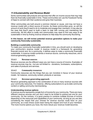 78
AI-Driven Psychometrics and Community Strategy Masterclass (AIPCS)
©Jayakumar K, 2024-25
11.6Sustainability and Revenue Model
Some communities sell products and services that offer an income source that may help
them be financially sustainable in time. These communities can use the Facebook Family
of Apps to connect with their audience and grow their business.
Other communities are built around a common interest or cause, and may not have a
revenue model with a direct source of income. As these communities grow, so will the
amount of work they’ll need to do to moderate and engage their members. It may also be
the case that they’ll need to build a team to help with running and maintaining the
community. All this effort is costly and communities may need to find new ways to be
sustainable in time by finding revenue streams to help keep the community flourishing.
In this lesson, we will review potential revenue generation options to make your
community financially sustainable.
Building a sustainable community
To make your community financially sustainable in time, you should work on developing
your community’s revenue model. A revenue model is a framework for generating
financial income and, for a community, it defines ways to make a community financially
sustainable. A revenue model combines a revenue source, community resources, and a
revenue-generating approach.
11.6.1 Revenue sources
Revenue sources are the different ways you can have a source of income. Examples of
revenue sources may be - but are not limited to - donations, fundraisers, subscriptions,
and sales of products and services.
11.6.2 Community resources
Community resources are the things that you can monetize in favour of your revenue
model - for instance, community content, products or services.
11.6.3 Revenue-generating approach
Revenue generating approach is the combination of one or many revenue sources with
your community resources. For instance, offering subscriptions to up-to-date community
content or selling community merchandising.
Understanding revenue options
A revenue source represents a single form of income for your community. There are many
different revenue sources and you don’t need to be limited to picking just one for your
community. On the contrary, it is good practice to combine multiple sources of income
depending on the resources and capabilities of your community, as long as you are also
considering the impact that your choices for revenue sources could have on your
community, as a bad choice could mean losing the respect and trust of your members.
The more income options you have, the more robust your revenue model becomes.
 