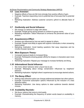 7
AI-Driven Psychometrics and Community Strategy Masterclass (AIPCS)
©Jayakumar K, 2024-25
1.6 Loss Aversion:
▪ Negative effects of loss are felt more strongly than positive effects of gain.
▪ Example: Teachers responding more to potential loss of bonuses than to potential
gains.
▪ Marketing Implication: Address customer concerns upfront to alleviate fears of
loss.
1.7 Conformity and Social Influence:
▪ We change our behavior to align with others.
▪ Example: People giving wrong answers to conform to group norms.
▪ Marketing Implication: Utilize influencers to enhance the perceived value of your
product.
1.8 Acquiescence Effect:
▪ Answers are influenced by how we want to appear to others.
▪ Example: People more likely to agree with superior individuals or when answering
seems easier.
▪ Marketing Implication: Avoid leading questions that sway responses and be
mindful of power dynamics.
1.9 Mere Exposure Theory:
▪ Increased exposure leads to increased liking.
▪ Example: Participants showing greater affinity for shapes or characters seen more
frequently.
▪ Marketing Implication: Repeat your message to increase familiarity and liking.
1.10 Informational Social Influence:
▪ We mimic others' behavior when unsure how to act.
▪ Example: Messaging about energy conservation influenced by neighbors'
behavior.
▪ Marketing Implication: Highlight others' experiences to encourage desired actions.
1.11 The Decoy Effect:
▪ Adding a less attractive option can change preferences between two other options.
▪ Example: Economist subscription options influenced by the inclusion of a less
attractive option.
▪ Marketing Implication: Use decoy options to steer audience towards desired
choices.
1.12 Availability Heuristic:
▪ We favour options that come to mind easily.
▪ Example: Overestimating the frequency of certain words based on availability in
memory.
 