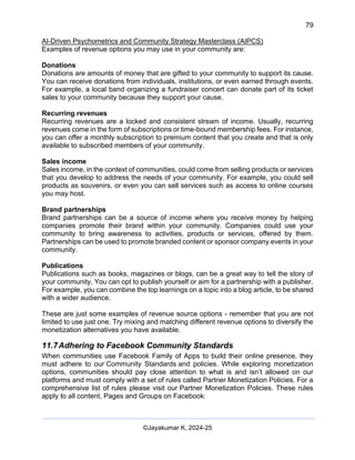 79
AI-Driven Psychometrics and Community Strategy Masterclass (AIPCS)
©Jayakumar K, 2024-25
Examples of revenue options you may use in your community are:
Donations
Donations are amounts of money that are gifted to your community to support its cause.
You can receive donations from individuals, institutions, or even earned through events.
For example, a local band organizing a fundraiser concert can donate part of its ticket
sales to your community because they support your cause.
Recurring revenues
Recurring revenues are a locked and consistent stream of income. Usually, recurring
revenues come in the form of subscriptions or time-bound membership fees. For instance,
you can offer a monthly subscription to premium content that you create and that is only
available to subscribed members of your community.
Sales income
Sales income, in the context of communities, could come from selling products or services
that you develop to address the needs of your community. For example, you could sell
products as souvenirs, or even you can sell services such as access to online courses
you may host.
Brand partnerships
Brand partnerships can be a source of income where you receive money by helping
companies promote their brand within your community. Companies could use your
community to bring awareness to activities, products or services, offered by them.
Partnerships can be used to promote branded content or sponsor company events in your
community.
Publications
Publications such as books, magazines or blogs, can be a great way to tell the story of
your community. You can opt to publish yourself or aim for a partnership with a publisher.
For example, you can combine the top learnings on a topic into a blog article, to be shared
with a wider audience.
These are just some examples of revenue source options - remember that you are not
limited to use just one. Try mixing and matching different revenue options to diversify the
monetization alternatives you have available.
11.7Adhering to Facebook Community Standards
When communities use Facebook Family of Apps to build their online presence, they
must adhere to our Community Standards and policies. While exploring monetization
options, communities should pay close attention to what is and isn’t allowed on our
platforms and must comply with a set of rules called Partner Monetization Policies. For a
comprehensive list of rules please visit our Partner Monetization Policies. These rules
apply to all content, Pages and Groups on Facebook:
 