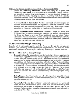 80
AI-Driven Psychometrics and Community Strategy Masterclass (AIPCS)
©Jayakumar K, 2024-25
• Follow our Community Standards: These rules apply to all posts and
interactions on Facebook, including rules against hate speech, calls for violence,
and sexualized content. Any content posted by communities that violates our
Community Standards, including our policies regarding intellectual property,
authenticity, and user safety, may cause communities to become ineligible or lose
their eligibility to monetize using our features.
• Follow our Content Monetization Policies: Monetized content must pass an
additional level of standards above and beyond our Community Standards. These
additional rules are called Content Monetization Policies. These include deeper
restrictions on the content itself and the formats in which it is presented.
• Follow Facebook Partner Monetization Policies: Groups or Pages that
monetize content in any way have to pass standards that address the behavior of
the Group and Page as a whole. These additional rules are called Partner
Monetization Policies and include rules for creating authentic and original content,
sharing this content to an authentic audience, adhering to our Payment Terms and
connecting to entities that follow our policies.
11.8Monetisation through community
Even though all monetization policies apply for Pages and Groups, the way you can
monetize your community varies depending on the platform you use. Here are some
examples of how you can monetize your community based on your platform of choice:
11.8.1 Monetization through Groups
• Branded Content: For group admins, branded content provides an opportunity to
earn money to support their work to manage engaged communities, and for brands
to reach engaged, authentic group spaces. The branded content tag is a tool that
allows admins to publish content in partnership with brand advertisers. Posts that
are published with the branded content tag will include a Paid Partnership label.
This provides group members with transparency by clearly labeling content funded
or produced by a brand advertiser. The tool also provides brand advertisers with
more understanding into how the post performs on Facebook. The branded
content tag tool is currently only available to a limited number of public Facebook
groups and it ensures that branded content occurring within public groups is policy
compliant.
• Selling Merchandise: Communities can only sell things in their group if they have
the buy and sell feature turned on. Only admins of the group can turn the buy and
sell group feature on or off.
• Tickets to Paid Events: Communities are welcome to create paid and sponsored
events that exist outside of their group. Events must provide clear and up-front
disclosure for any actions or additional costs associated with an event ticket
purchase. Asking members to pay for exclusive access to their group will result in
a violation of this policy.
 