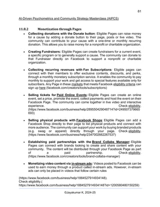 81
AI-Driven Psychometrics and Community Strategy Masterclass (AIPCS)
©Jayakumar K, 2024-25
11.8.2 Monetization through Pages
• Collecting donations with the Donate button: Eligible Pages can raise money
for a cause by adding a donate button to their page, posts or live video. The
community can contribute to your cause with a one-time or monthly recurring
donation. This allows you to raise money for a nonprofit or charitable organization.
• Creating Fundraisers: Eligible Pages can create fundraisers for a current event,
a specific program or to generally support a cause. The community can donate to
that Fundraiser directly on Facebook to support a nonprofit or charitable
organization.
• Collecting recurring revenues with Fan Subscriptions: Eligible pages can
connect with their members to offer exclusive contents, discounts, and perks,
through a monthly monetary subscription service. It enables the community to pay
monthly to support your work and get access to special features available only for
subscribers. Any Page in these markets that meets Facebook eligibility criteria can
sign up here (facebook.com/creators/tools/subscriptions)
• Selling tickets for Paid Online Events: Eligible Pages can create an online
event, set a price, promote the event, collect payments and host the event on their
Facebook Page. The community can come together in live video and interactive
experience. Check eligibility.
(https://www.facebook.com/business/help/289550429048714?id=249507379665
693)
• Selling physical products with Facebook Shops: Eligible Pages can add a
Facebook Shop directly to their page to list physical products and connect with
more audience. The community can support your work by buying branded products
(e.g. swag or apparel) directly through your page. Check eligibility.
(https://www.facebook.com/business/help/2347002662267537)
• Establishing paid partnerships with the Brand Collabs Manager: Eligible
Pages can connect with brands looking to create and share content with your
community. The content will be distributed through your Facebook Page as part
of a paid partnership. Check eligibility.
(https://www.facebook.com/creators/tools/brand-collabs-manager)
• Monetizing video content via in-stream ads: Videos posted to Facebook can be
used to earn money through a product called in-stream ads. However, in-stream
ads can only be placed in videos that follow certain rules
(https://www.facebook.com/business/help/1884527914934148).
Check eligibility.(
https://www.facebook.com/business/help/1884527914934148?id=1200580480150259)
 
