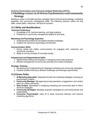 83
AI-Driven Psychometrics and Community Strategy Masterclass (AIPCS)
©Jayakumar K, 2024-25
13 Building a Career in AI-Driven Psychometrics and Community
Strategy
Building a career in this field requires a strategic blend of technical knowledge, marketing
expertise, and community management skills. The following sections outline the key
skills, career paths, resources, and tips for success.
13.1Skills and Qualifications
Technical Proficiency:
1. Knowledge of AI, machine learning, and data analytics.
2. Proficiency in community management platforms and tools.
Marketing and Psychology Expertise:
1. Understanding traditional and digital marketing strategies.
2. Insights into consumer psychology and behavior.
Communication Skills:
1. Strong verbal and written communication for engaging both customers and
community members.
2. Ability to convey complex AI concepts simply.
Interpersonal and Organizational Skills:
1. Relationship-building and empathy in managing community dynamics.
2. Efficient management of community activities and content schedules.
Strategic Thinking:
1. Developing and implementing AI-integrated marketing and community strategies.
2. Creative problem-solving to address challenges and leverage opportunities.
13.2Career Paths
1. AI Marketing Specialist: Integrates AI tools into marketing strategies, focusing on
psychometric insights.
2. Community Manager: Manages day-to-day operations, engagement, and content
within an online community.
3. Data Analyst: Specializes in analyzing marketing and community data to inform
AI-driven strategies.
4. Community Strategist: Develops long-term strategies for community growth and
sustainability.
5. Consumer Psychologist: Uses AI to study consumer behavior and improve
marketing algorithms.
 