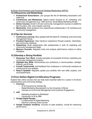 84
AI-Driven Psychometrics and Community Strategy Masterclass (AIPCS)
©Jayakumar K, 2024-25
13.3Resources and Networking
1. Professional Associations: Join groups like the AI Marketing Association and
CMX Hub.
2. Conferences and Workshops: Attend events focused on AI, marketing, and
community management (e.g., CMX Summit, Social Media Marketing World).
3. Online Courses: Enroll in AI and community management courses on platforms
like Coursera, edX, and LinkedIn Learning.
4. Mentorship: Seek guidance from experienced professionals in AI marketing and
community management.
13.4Tips for Success
1. Continuous Learning: Stay updated with the latest AI, marketing, and community
management trends.
2. Practical Experience: Gain hands-on experience through projects, internships,
and community initiatives.
3. Networking: Build relationships with professionals in both AI marketing and
community management fields.
4. Measure Success: Regularly track and analyze performance metrics to refine
strategies.
13.5Develop a Strong Portfolio
1. Showcase Your Work: Include examples of successful AI-driven marketing and
community management projects.
2. Highlight Key Skills: Demonstrate your proficiency in communication, strategic
thinking, and AI tools.
3. Include Testimonials: Add feedback from employers or community members as
social proof of your abilities.
4. Keep It Updated: Regularly update your portfolio with new skills, projects, and
accomplishments.
14 Free Online Digital Certification Programs
Explore free online courses that can help build essential skills for a career in AI-driven
psychometrics and community strategy:
1. Coursera:
o AI for Everyone by Andrew Ng
o Digital Marketing Specialization by the University of Illinois
o Courses on Community Management and Customer Engagement
2. edX:
o Marketing Analytics by BerkeleyX
o Introduction to AI by IBM
3. Google Digital Garage:
o Fundamentals of Digital Marketing
o Machine Learning Crash Course
4. Google Analytics Academy: Courses on data analytics, crucial for measuring
performance.
 