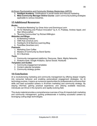 85
AI-Driven Psychometrics and Community Strategy Masterclass (AIPCS)
©Jayakumar K, 2024-25
5. HubSpot Academy: Certifications in social media and inbound marketing.
6. Meta Community Manager Online Course: Learn community-building strategies
applicable to various industries.
15 Additional Resources
Books:
1. "Predictive Marketing" by Omer Artun and Dominique Levin
2. "AI for Marketing and Product Innovation" by A. K. Pradeep, Andrew Appel, and
Stan Sthanunathan
3. "Buzzing Communities" by Richard Millington
Websites and Blogs:
1. AI Marketing Institute
2. CMX Hub (cmxhub.com)
3. HubSpot's AI & Machine Learning Blog
4. FeverBee (feverbee.com)
Podcasts:
1. Marketing Over Coffee
2. Masters of Community by David Spinks
3. AI in Business
Tools:
1. Community management platforms: Discourse, Slack, Mighty Networks
2. Analytics tools: Google Analytics, Sprout Social, Hootsuite
Templates and Guides:
1. Community engagement templates
2. Content calendar templates
3. Community strategy guides
16 Conclusion
AI is revolutionizing marketing and community management by offering deeper insights
into consumer behavior and enabling personalized engagement strategies. As AI
technology evolves, it opens up numerous opportunities for professionals to enhance their
skills and lead successful careers in AI-driven marketing and community strategy. By
staying informed, gaining practical experience, and utilizing available resources,
individuals can thrive in this dynamic and rapidly evolving field.
This study material provides a comprehensive overview of how AI impacts both marketing
and community management, guiding professionals in building successful careers by
leveraging cutting-edge technologies.
 