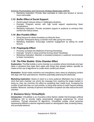 8
AI-Driven Psychometrics and Community Strategy Masterclass (AIPCS)
©Jayakumar K, 2024-25
▪ Marketing Implication: Provide clear examples to make your product or service
more memorable.
1.13 Buffer Effect of Social Support:
▪ Social support reduces stress in challenging situations.
▪ Example: Pregnant women with high social support experiencing fewer
complications.
▪ Marketing Implication: Provide consistent support to audience to enhance their
comfort and reduce stress.
1.14 Ben Franklin Effect:
▪ Doing favours for others increases our liking for them.
▪ Example: Participants liking a scientist more after giving him money.
▪ Marketing Implication: Encourage customer engagement by asking for small
favours.
1.15 Propinquity Effect:
▪ Proximity increases the likelihood of forming friendships.
▪ Example: Tenants in close proximity forming closer friendships.
▪ Marketing Implication: Maintain a consistent presence in audience' environments
to foster connections.
1.16 The Filter Bubble / Echo Chamber Effect
Explanation: The filter bubble or echo chamber is a condition where individuals only hear
ideas in situations that make them agree with things they already believe, typically by
means of the use of algorithms to curate which content are shown.
Illustration: Social media maintains and strengthens users views by displaying content
that align with their past behavior, therefore potentially polarizing the electorate.
Marketing Implication: Desire to reach to a more audience (Marketers has to keep in
mind that echo chamber can shrink the message from reaching the target market) In
doing so, they can minimize this effect by spreading their media buys, increasing the
number of paid ads they run concurrently, or using other tactics to reach beyond existing
bubbles. Moreover, diversity of opinions and freedom of speech can also reduce the echo
chamber
2 Business Story: VirtualStyle
Introduction: VirtualStyle is an innovative online fashion retailer that leverages artificial
intelligence (AI) to provide highly personalized shopping experiences for virtual
customers. Through advanced AI algorithms, VirtualStyle creates virtual personas
representing different customer segments based on demographic data, browsing history,
and purchase behavior.
 