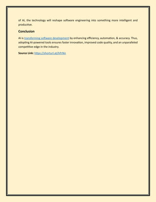 of AI, the technology will reshape software engineering into something more intelligent and
productive.
Conclusion
AI is transforming software development by enhancing efficiency, automation, & accuracy. Thus,
adopting AI-powered tools ensures faster innovation, improved code quality, and an unparalleled
competitive edge in the industry.
Source Link: https://shorturl.at/hPrNn
 