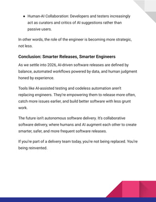 ●​ Human-AI Collaboration: Developers and testers increasingly
act as curators and critics of AI suggestions rather than
passive users.
In other words, the role of the engineer is becoming more strategic,
not less.
Conclusion: Smarter Releases, Smarter Engineers
As we settle into 2026, AI-driven software releases are defined by
balance, automated workflows powered by data, and human judgment
honed by experience.
Tools like AI-assisted testing and codeless automation aren’t
replacing engineers. They’re empowering them to release more often,
catch more issues earlier, and build better software with less grunt
work.
The future isn’t autonomous software delivery. It’s collaborative
software delivery, where humans and AI augment each other to create
smarter, safer, and more frequent software releases.
If you’re part of a delivery team today, you’re not being replaced. You’re
being reinvented.
 