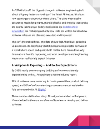 As 2026 kicks off, the biggest change in software engineering isn’t
about shipping faster or showing off the latest AI feature. It’s about
how teams get changes out to real users. The days when quality
assurance meant long nights, manual checks, and endless test scripts
are quietly fading away. Today, innovations like codeless test
automation are reshaping not only how tests are written but also how
software releases are planned, executed, and improved.
This isn’t theoretical hype. The data shows that AI isn’t just speeding
up processes, it’s redefining what it means to ship reliable software in
a world where speed and quality both matter. Let’s break down why
this matters, how it’s happening, and what developers and engineering
leaders can realistically expect this year.
AI Adoption Is Exploding — And So Are Expectations
By 2025, nearly every company building software was already
experimenting with AI. According to a recent industry report:
70% of software companies say AI has improved their product delivery
speed, and 50% of software testing processes are now assisted or
fully automated with AI. (ZipDo)
These numbers tell a clear story: AI isn’t just an add-on tool anymore;
it’s embedded in the core workflows of how teams develop and deliver
software.
 