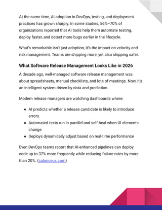 At the same time, AI adoption in DevOps, testing, and deployment
practices has grown sharply. In some studies, 56%–70% of
organizations reported that AI tools help them automate testing,
deploy faster, and detect more bugs earlier in the lifecycle.
What’s remarkable isn’t just adoption, it’s the impact on velocity and
risk management. Teams are shipping more, yet also shipping safer.
What Software Release Management Looks Like in 2026
A decade ago, well-managed software release management was
about spreadsheets, manual checklists, and lots of meetings. Now, it’s
an intelligent system driven by data and prediction.
Modern release managers are watching dashboards where:
●​ AI predicts whether a release candidate is likely to introduce
errors
●​ Automated tests run in parallel and self-heal when UI elements
change
●​ Deploys dynamically adjust based on real-time performance
Even DevOps teams report that AI-enhanced pipelines can deploy
code up to 37% more frequently while reducing failure rates by more
than 20%. (calanceus.com)
 