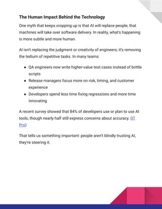 The Human Impact Behind the Technology
One myth that keeps cropping up is that AI will replace people, that
machines will take over software delivery. In reality, what’s happening
is more subtle and more human.
AI isn’t replacing the judgment or creativity of engineers; it’s removing
the tedium of repetitive tasks. In many teams:
●​ QA engineers now write higher-value test cases instead of brittle
scripts
●​ Release managers focus more on risk, timing, and customer
experience
●​ Developers spend less time fixing regressions and more time
innovating
A recent survey showed that 84% of developers use or plan to use AI
tools, though nearly half still express concerns about accuracy. (IT
Pro)
That tells us something important: people aren’t blindly trusting AI,
they’re steering it.
 