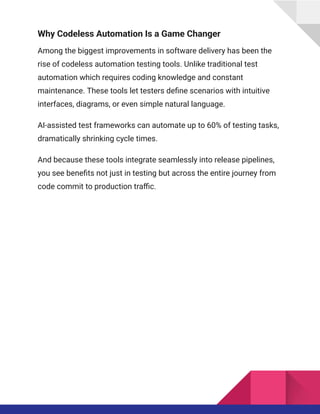 Why Codeless Automation Is a Game Changer
Among the biggest improvements in software delivery has been the
rise of codeless automation testing tools. Unlike traditional test
automation which requires coding knowledge and constant
maintenance. These tools let testers define scenarios with intuitive
interfaces, diagrams, or even simple natural language.
AI-assisted test frameworks can automate up to 60% of testing tasks,
dramatically shrinking cycle times.
And because these tools integrate seamlessly into release pipelines,
you see benefits not just in testing but across the entire journey from
code commit to production traffic.
 